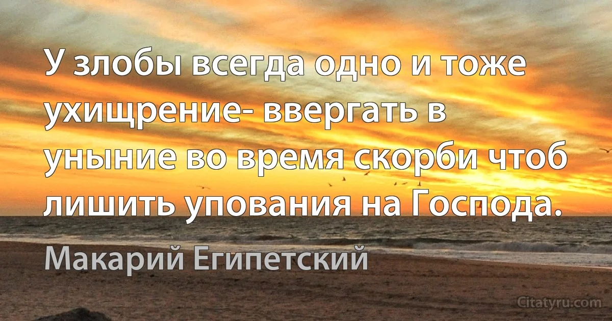 У злобы всегда одно и тоже ухищрение- ввергать в уныние во время скорби чтоб лишить упования на Господа. (Макарий Египетский)