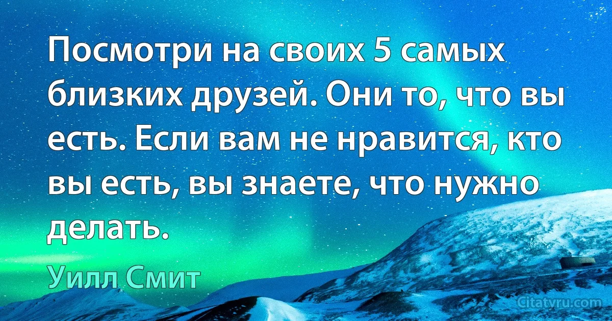 Посмотри на своих 5 самых близких друзей. Они то, что вы есть. Если вам не нравится, кто вы есть, вы знаете, что нужно делать. (Уилл Смит)