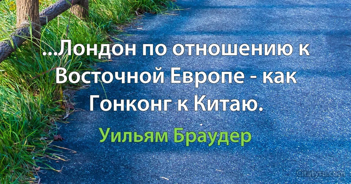 ...Лондон по отношению к Восточной Европе - как Гонконг к Китаю. (Уильям Браудер)