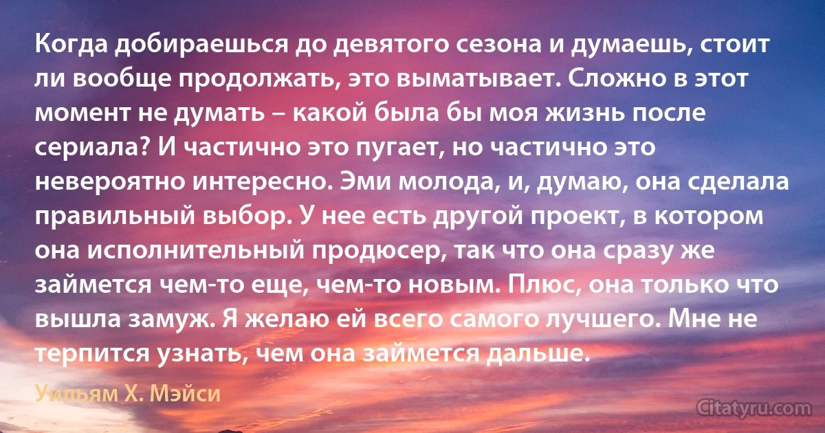 Когда добираешься до девятого сезона и думаешь, стоит ли вообще продолжать, это выматывает. Сложно в этот момент не думать – какой была бы моя жизнь после сериала? И частично это пугает, но частично это невероятно интересно. Эми молода, и, думаю, она сделала правильный выбор. У нее есть другой проект, в котором она исполнительный продюсер, так что она сразу же займется чем-то еще, чем-то новым. Плюс, она только что вышла замуж. Я желаю ей всего самого лучшего. Мне не терпится узнать, чем она займется дальше. (Уильям Х. Мэйси)