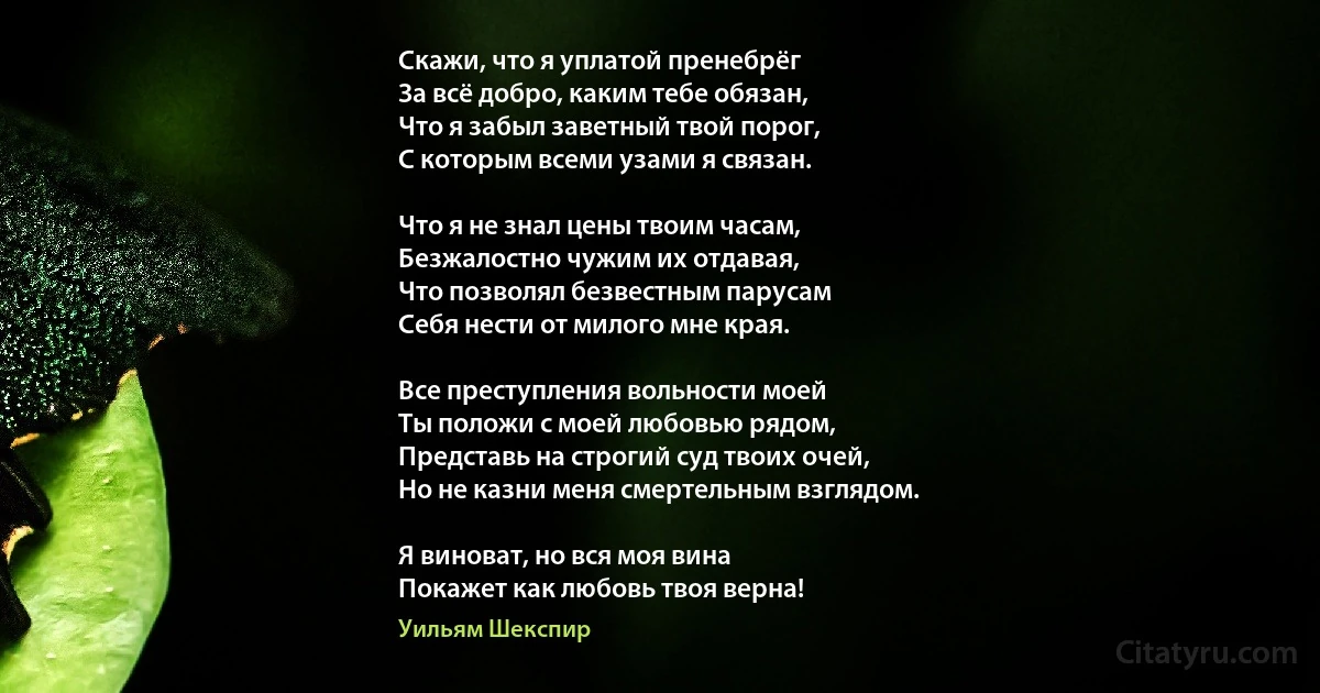 Скажи, что я уплатой пренебрёг
За всё добро, каким тебе обязан,
Что я забыл заветный твой порог,
С которым всеми узами я связан.

Что я не знал цены твоим часам,
Безжалостно чужим их отдавая,
Что позволял безвестным парусам
Себя нести от милого мне края.

Все преступления вольности моей 
Ты положи с моей любовью рядом,
Представь на строгий суд твоих очей,
Но не казни меня смертельным взглядом.

Я виноват, но вся моя вина
Покажет как любовь твоя верна! (Уильям Шекспир)