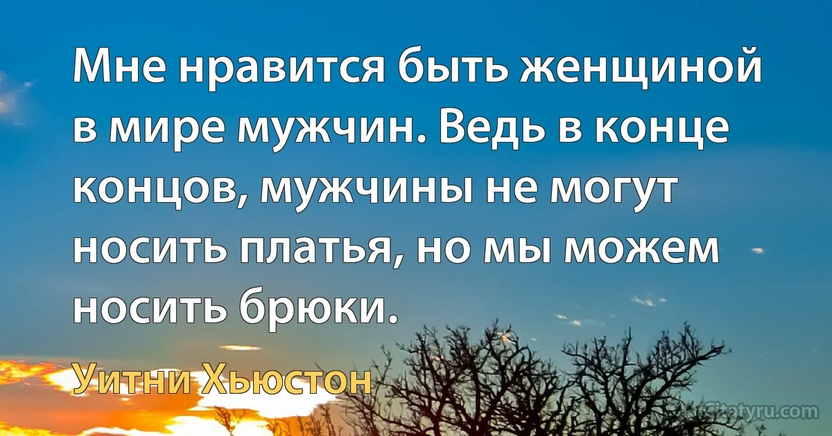 Мне нравится быть женщиной в мире мужчин. Ведь в конце концов, мужчины не могут носить платья, но мы можем носить брюки. (Уитни Хьюстон)