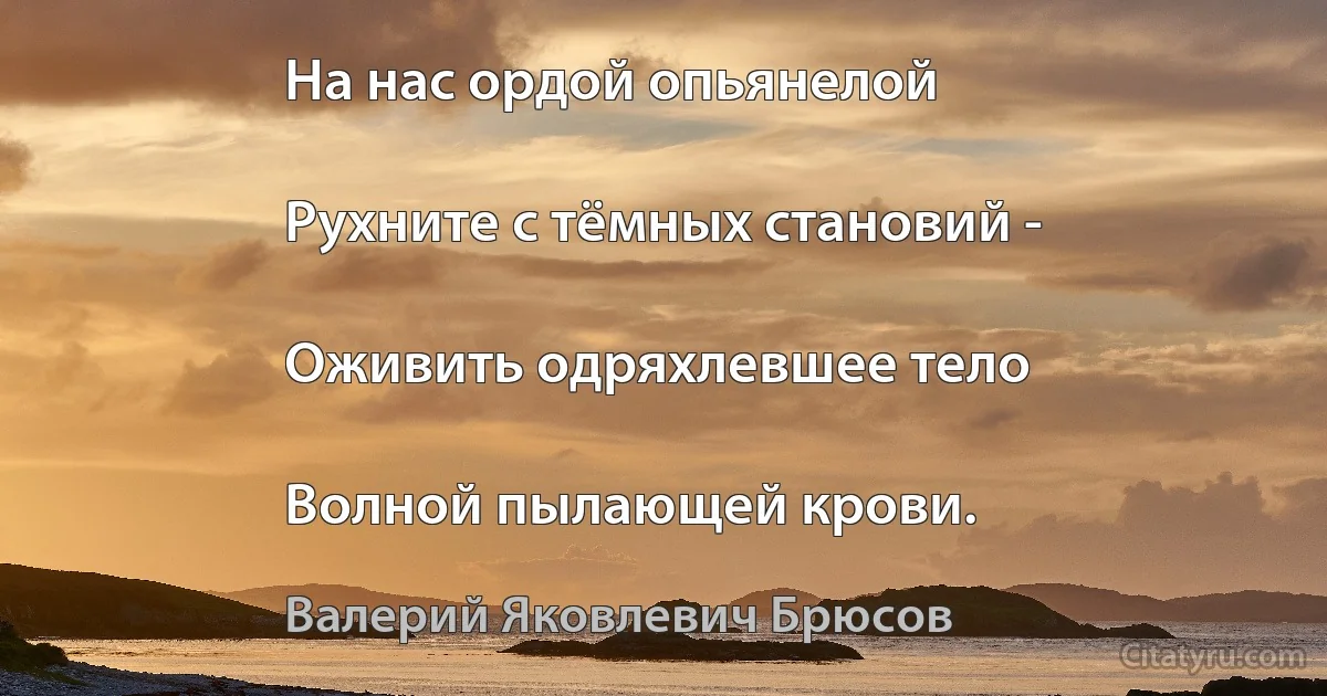 На нас ордой опьянелой

Рухните с тёмных становий -

Оживить одряхлевшее тело

Волной пылающей крови. (Валерий Яковлевич Брюсов)