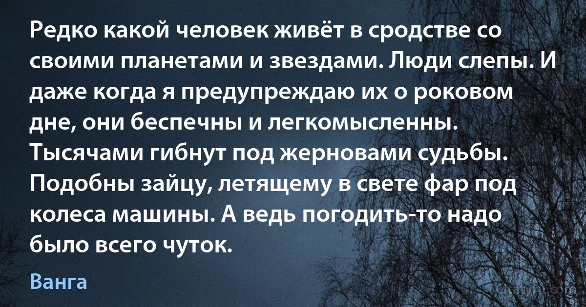 Редко какой человек живёт в сродстве со своими планетами и звездами. Люди слепы. И даже когда я предупреждаю их о роковом дне, они беспечны и легкомысленны. Тысячами гибнут под жерновами судьбы. Подобны зайцу, летящему в свете фар под колеса машины. А ведь погодить-то надо было всего чуток. (Ванга)