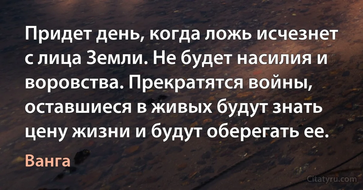 Придет день, когда ложь исчезнет с лица Земли. Не будет насилия и воровства. Прекратятся войны, оставшиеся в живых будут знать цену жизни и будут оберегать ее. (Ванга)