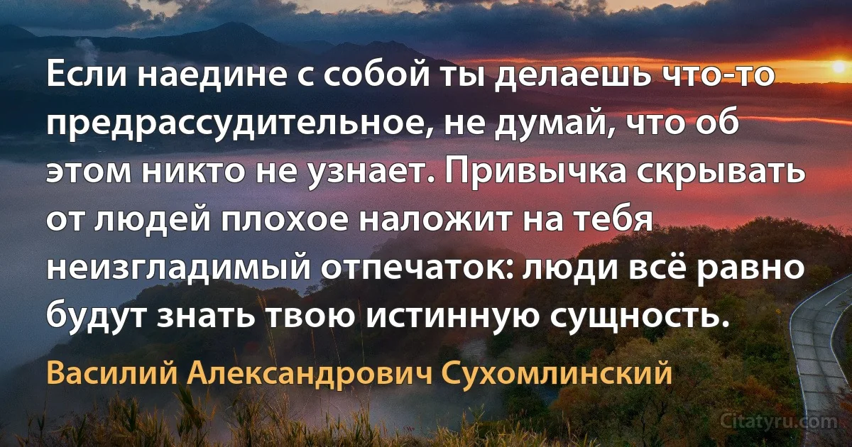 Если наедине с собой ты делаешь что-то предрассудительное, не думай, что об этом никто не узнает. Привычка скрывать от людей плохое наложит на тебя неизгладимый отпечаток: люди всё равно будут знать твою истинную сущность. (Василий Александрович Сухомлинский)