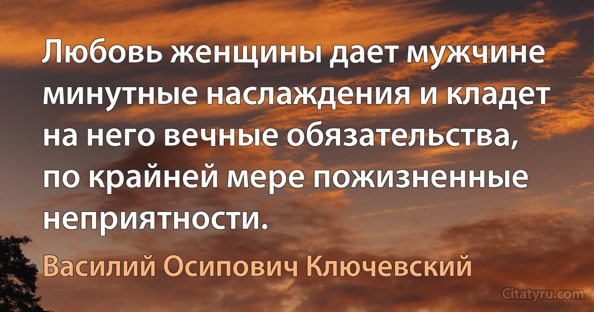 Любовь женщины дает мужчине минутные наслаждения и кладет на него вечные обязательства, по крайней мере пожизненные неприятности. (Василий Осипович Ключевский)