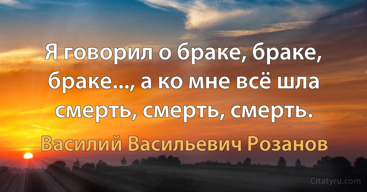 Я говорил о браке, браке, браке..., а ко мне всё шла смерть, смерть, смерть. (Василий Васильевич Розанов)