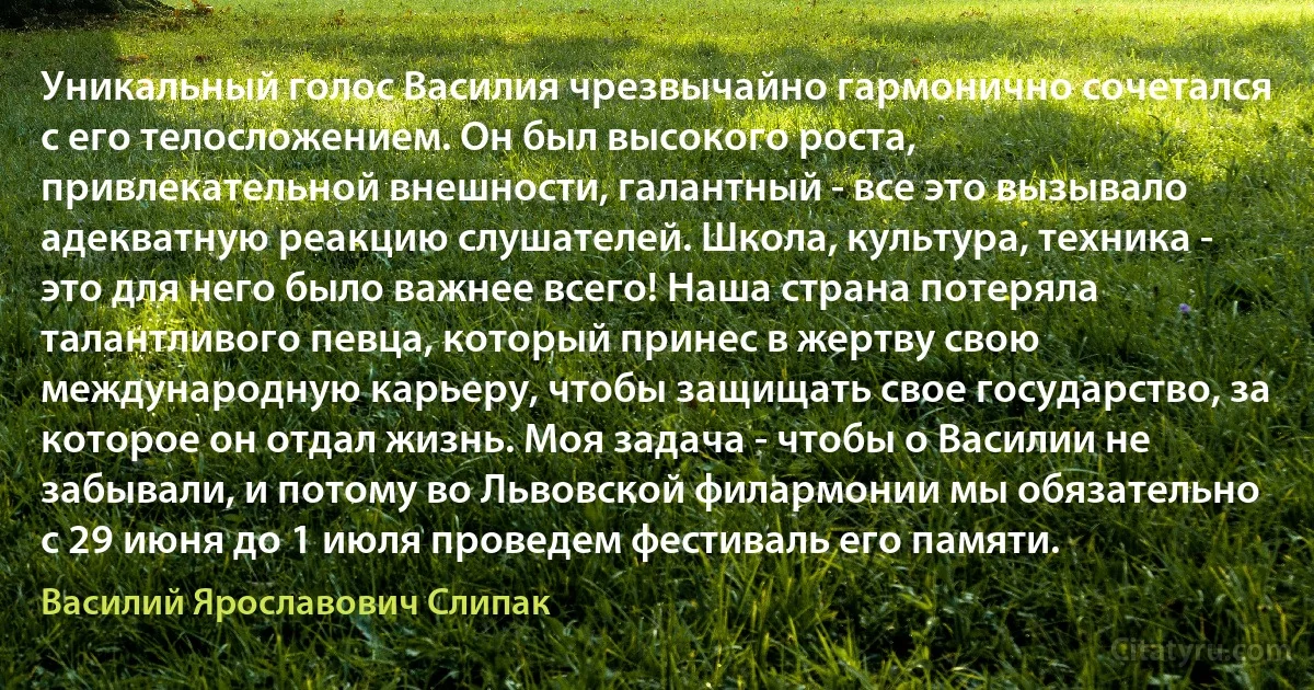 Уникальный голос Василия чрезвычайно гармонично сочетался с его телосложением. Он был высокого роста, привлекательной внешности, галантный - все это вызывало адекватную реакцию слушателей. Школа, культура, техника - это для него было важнее всего! Наша страна потеряла талантливого певца, который принес в жертву свою международную карьеру, чтобы защищать свое государство, за которое он отдал жизнь. Моя задача - чтобы о Василии не забывали, и потому во Львовской филармонии мы обязательно с 29 июня до 1 июля проведем фестиваль его памяти. (Василий Ярославович Слипак)