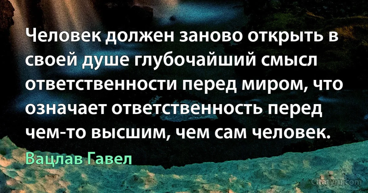 Человек должен заново открыть в своей душе глубочайший смысл ответственности перед миром, что означает ответственность перед чем-то высшим, чем сам человек. (Вацлав Гавел)