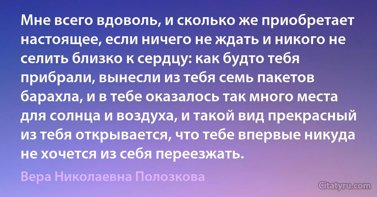 Мне всего вдоволь, и сколько же приобретает настоящее, если ничего не ждать и никого не селить близко к сердцу: как будто тебя прибрали, вынесли из тебя семь пакетов барахла, и в тебе оказалось так много места для солнца и воздуха, и такой вид прекрасный из тебя открывается, что тебе впервые никуда не хочется из себя переезжать. (Вера Николаевна Полозкова)