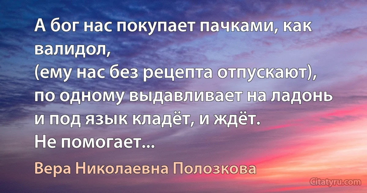 А бог нас покупает пачками, как валидол,
(ему нас без рецепта отпускают),
по одному выдавливает на ладонь
и под язык кладёт, и ждёт.
Не помогает... (Вера Николаевна Полозкова)