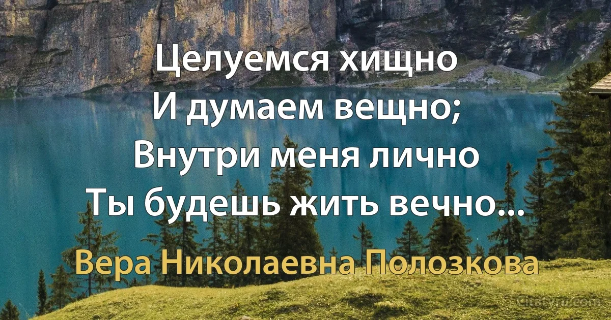 Целуемся хищно
И думаем вещно;
Внутри меня лично
Ты будешь жить вечно... (Вера Николаевна Полозкова)