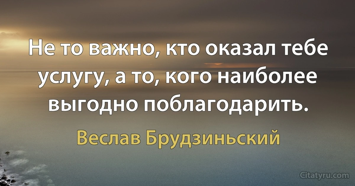 Не то важно, кто оказал тебе услугу, а то, кого наиболее выгодно поблагодарить. (Веслав Брудзиньский)