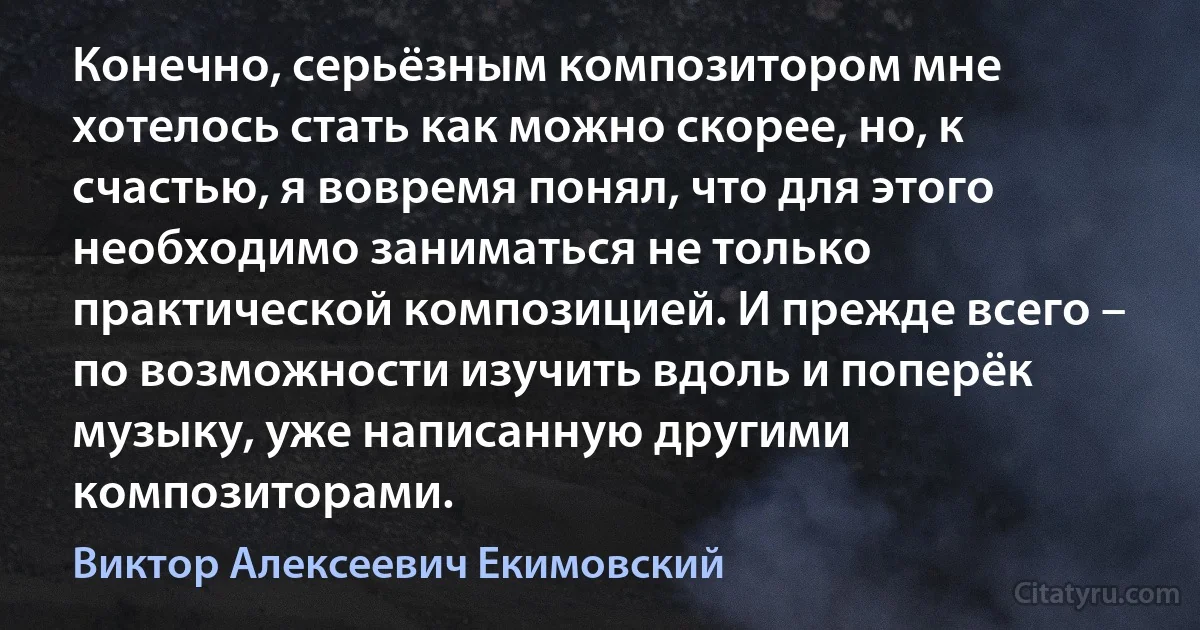 Конечно, серьёзным композитором мне хотелось стать как можно скорее, но, к счастью, я вовремя понял, что для этого необходимо заниматься не только практической композицией. И прежде всего – по возможности изучить вдоль и поперёк музыку, уже написанную другими композиторами. (Виктор Алексеевич Екимовский)