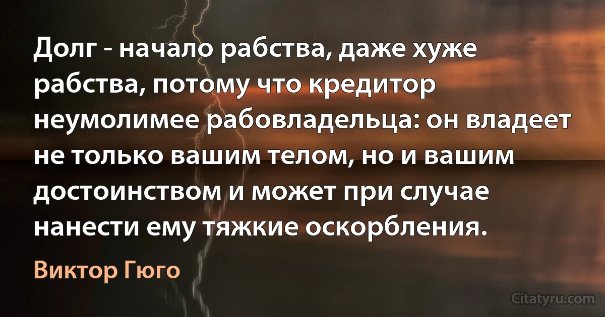 Долг - начало рабства, даже хуже рабства, потому что кредитор неумолимее рабовладельца: он владеет не только вашим телом, но и вашим достоинством и может при случае нанести ему тяжкие оскорбления. (Виктор Гюго)