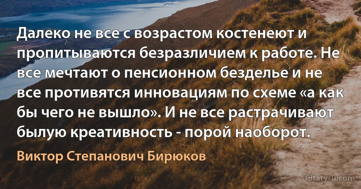 Далеко не все с возрастом костенеют и пропитываются безразличием к работе. Не все мечтают о пенсионном безделье и не все противятся инновациям по схеме «а как бы чего не вышло». И не все растрачивают былую креативность - порой наоборот. (Виктор Степанович Бирюков)