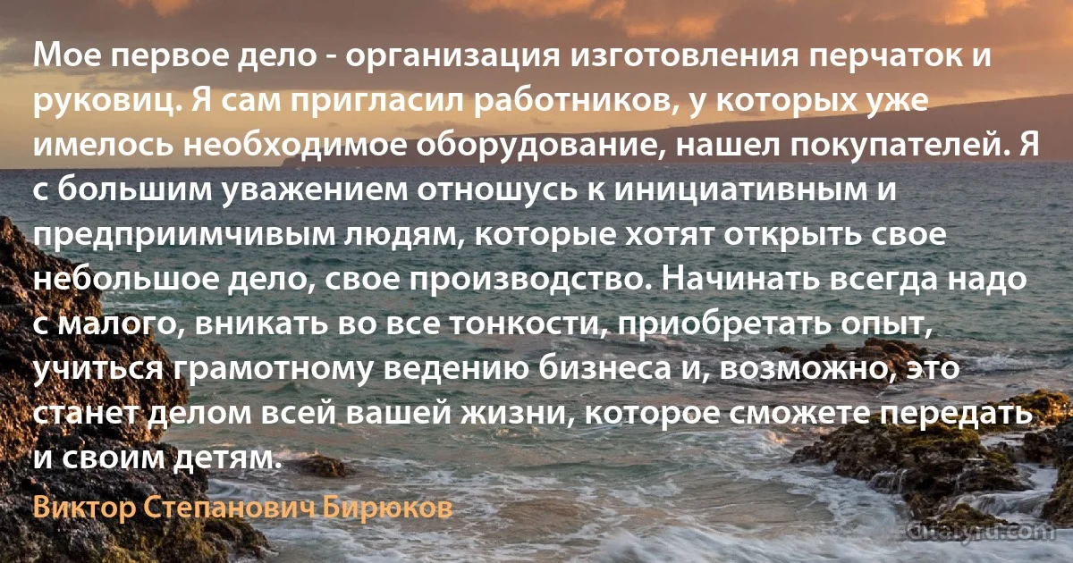 Мое первое дело - организация изготовления перчаток и руковиц. Я сам пригласил работников, у которых уже имелось необходимое оборудование, нашел покупателей. Я с большим уважением отношусь к инициативным и предприимчивым людям, которые хотят открыть свое небольшое дело, свое производство. Начинать всегда надо с малого, вникать во все тонкости, приобретать опыт, учиться грамотному ведению бизнеса и, возможно, это станет делом всей вашей жизни, которое сможете передать и своим детям. (Виктор Степанович Бирюков)