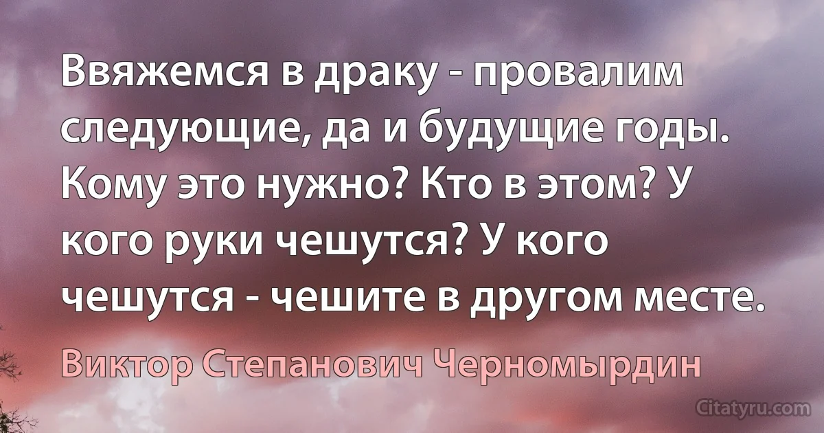 Ввяжемся в драку - провалим следующие, да и будущие годы. Кому это нужно? Кто в этом? У кого руки чешутся? У кого чешутся - чешите в другом месте. (Виктор Степанович Черномырдин)