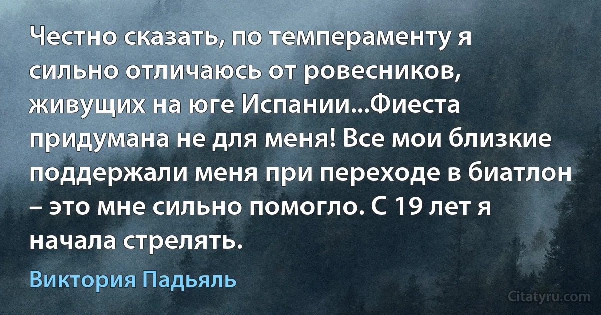 Честно сказать, по темпераменту я сильно отличаюсь от ровесников, живущих на юге Испании...Фиеста придумана не для меня! Все мои близкие поддержали меня при переходе в биатлон – это мне сильно помогло. С 19 лет я начала стрелять. (Виктория Падьяль)