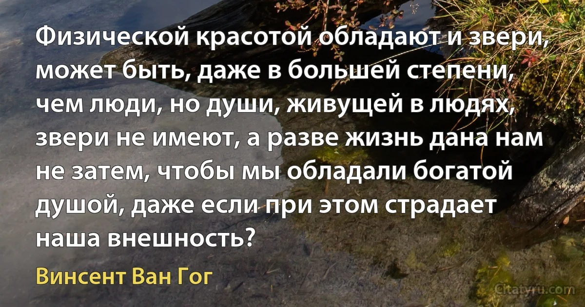 Физической красотой обладают и звери, может быть, даже в большей степени, чем люди, но души, живущей в людях, звери не имеют, а разве жизнь дана нам не затем, чтобы мы обладали богатой душой, даже если при этом страдает наша внешность? (Винсент Ван Гог)