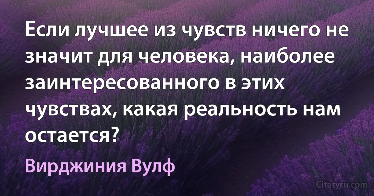 Если лучшее из чувств ничего не значит для человека, наиболее заинтересованного в этих чувствах, какая реальность нам остается? (Вирджиния Вулф)