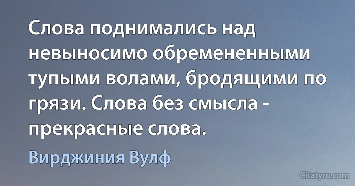 Слова поднимались над невыносимо обремененными тупыми волами, бродящими по грязи. Слова без смысла - прекрасные слова. (Вирджиния Вулф)