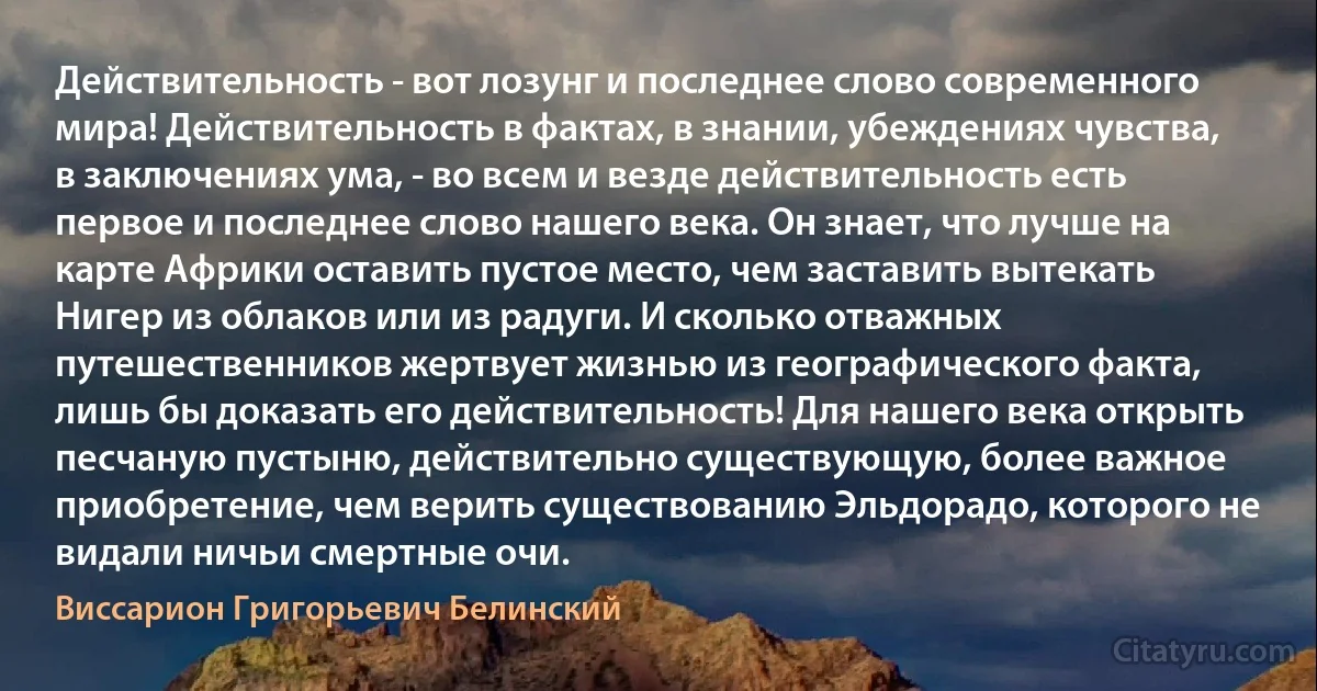 Действительность - вот лозунг и последнее слово современного мира! Действительность в фактах, в знании, убеждениях чувства, в заключениях ума, - во всем и везде действительность есть первое и последнее слово нашего века. Он знает, что лучше на карте Африки оставить пустое место, чем заставить вытекать Нигер из облаков или из радуги. И сколько отважных путешественников жертвует жизнью из географического факта, лишь бы доказать его действительность! Для нашего века открыть песчаную пустыню, действительно существующую, более важное приобретение, чем верить существованию Эльдорадо, которого не видали ничьи смертные очи. (Виссарион Григорьевич Белинский)