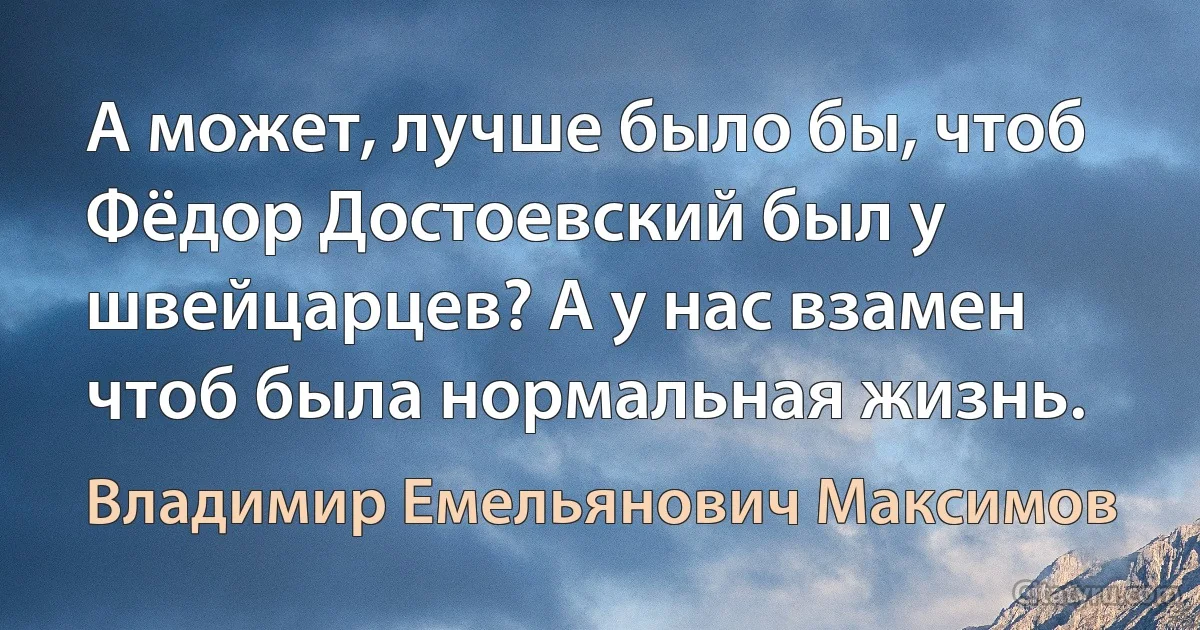 А может, лучше было бы, чтоб Фёдор Достоевский был у швейцарцев? А у нас взамен чтоб была нормальная жизнь. (Владимир Емельянович Максимов)