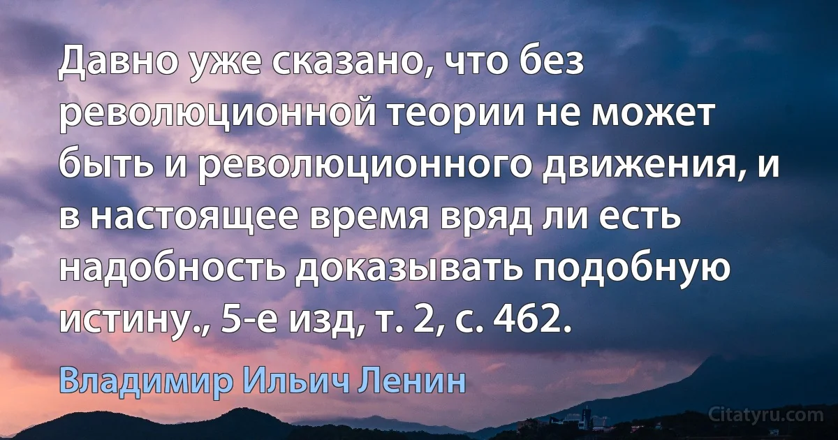 Давно уже сказано, что без революционной теории не может быть и революционного движения, и в настоящее время вряд ли есть надобность доказывать подобную истину., 5-е изд, т. 2, с. 462. (Владимир Ильич Ленин)