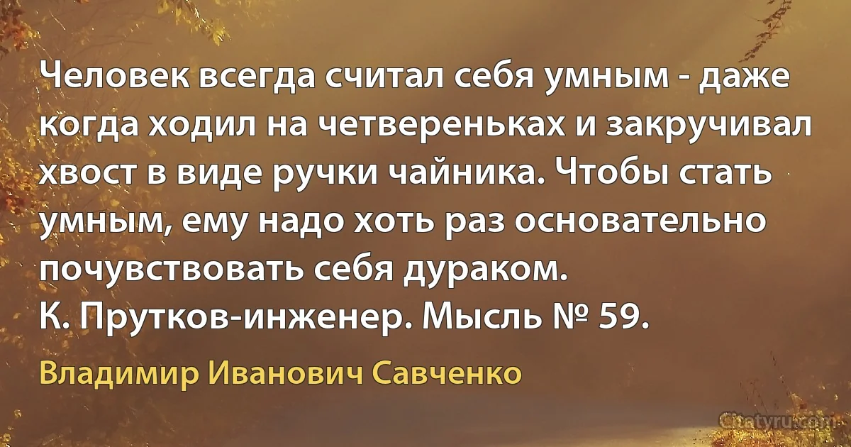 Человек всегда считал себя умным - даже когда ходил на четвереньках и закручивал хвост в виде ручки чайника. Чтобы стать умным, ему надо хоть раз основательно почувствовать себя дураком.
К. Прутков-инженер. Мысль № 59. (Владимир Иванович Савченко)