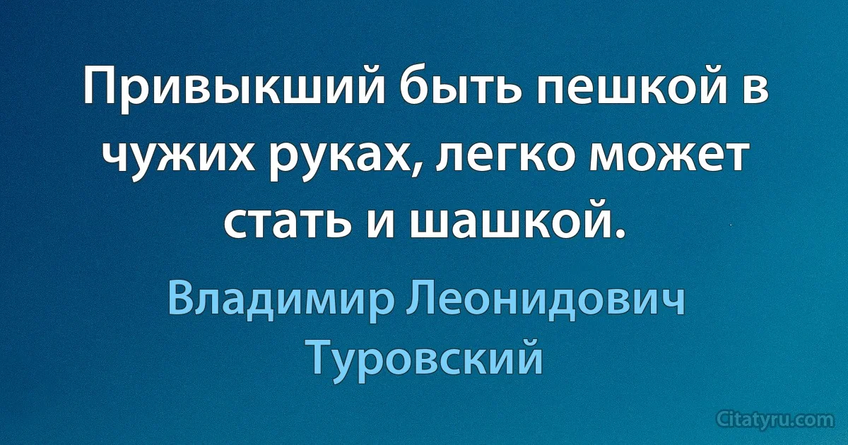 Привыкший быть пешкой в чужих руках, легко может стать и шашкой. (Владимир Леонидович Туровский)