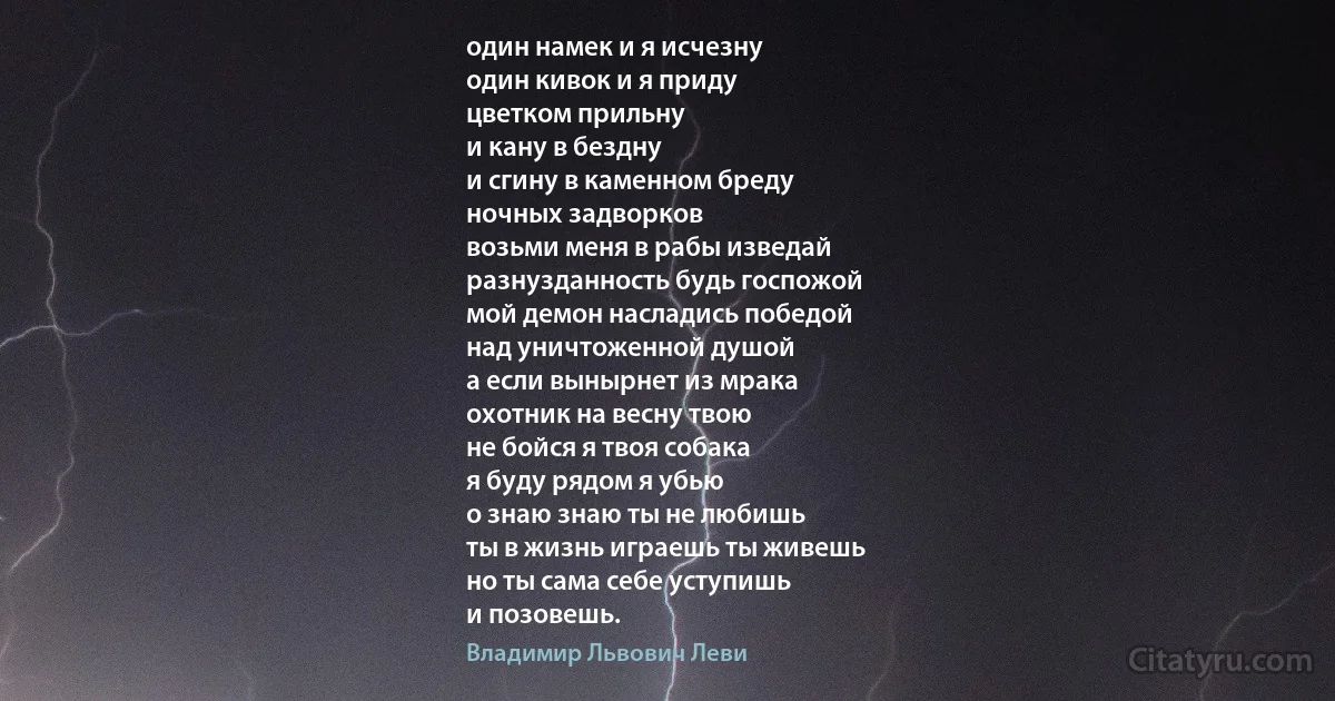 один намек и я исчезну
один кивок и я приду
цветком прильну
и кану в бездну
и сгину в каменном бреду
ночных задворков
возьми меня в рабы изведай
разнузданность будь госпожой
мой демон насладись победой
над уничтоженной душой
а если вынырнет из мрака
охотник на весну твою
не бойся я твоя собака
я буду рядом я убью
о знаю знаю ты не любишь
ты в жизнь играешь ты живешь
но ты сама себе уступишь
и позовешь. (Владимир Львович Леви)