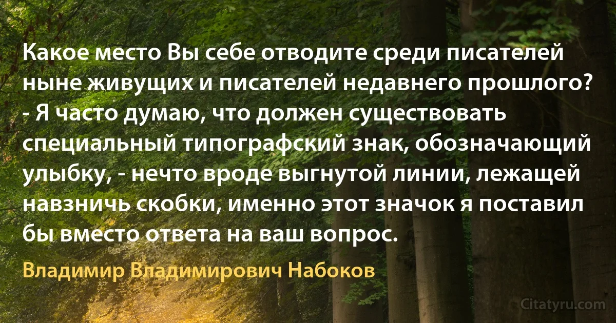 Какое место Вы себе отводите среди писателей ныне живущих и писателей недавнего прошлого?
- Я часто думаю, что должен существовать специальный типографский знак, обозначающий улыбку, - нечто вроде выгнутой линии, лежащей навзничь скобки, именно этот значок я поставил бы вместо ответа на ваш вопрос. (Владимир Владимирович Набоков)