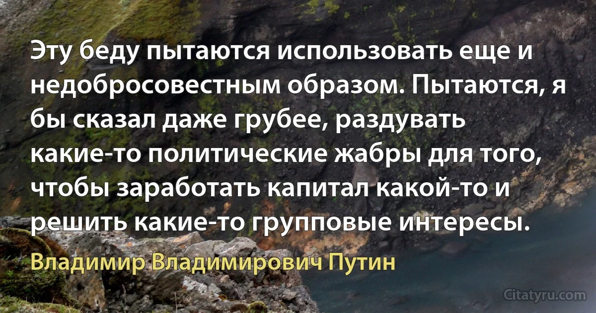 Эту беду пытаются использовать еще и недобросовестным образом. Пытаются, я бы сказал даже грубее, раздувать какие-то политические жабры для того, чтобы заработать капитал какой-то и решить какие-то групповые интересы. (Владимир Владимирович Путин)