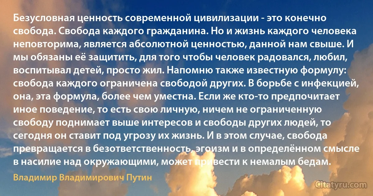 Безусловная ценность современной цивилизации - это конечно свобода. Свобода каждого гражданина. Но и жизнь каждого человека неповторима, является абсолютной ценностью, данной нам свыше. И мы обязаны её защитить, для того чтобы человек радовался, любил, воспитывал детей, просто жил. Напомню также известную формулу: свобода каждого ограничена свободой других. В борьбе с инфекцией, она, эта формула, более чем уместна. Если же кто-то предпочитает иное поведение, то есть свою личную, ничем не ограниченную свободу поднимает выше интересов и свободы других людей, то сегодня он ставит под угрозу их жизнь. И в этом случае, свобода превращается в безответственность, эгоизм и в определённом смысле в насилие над окружающими, может привести к немалым бедам. (Владимир Владимирович Путин)