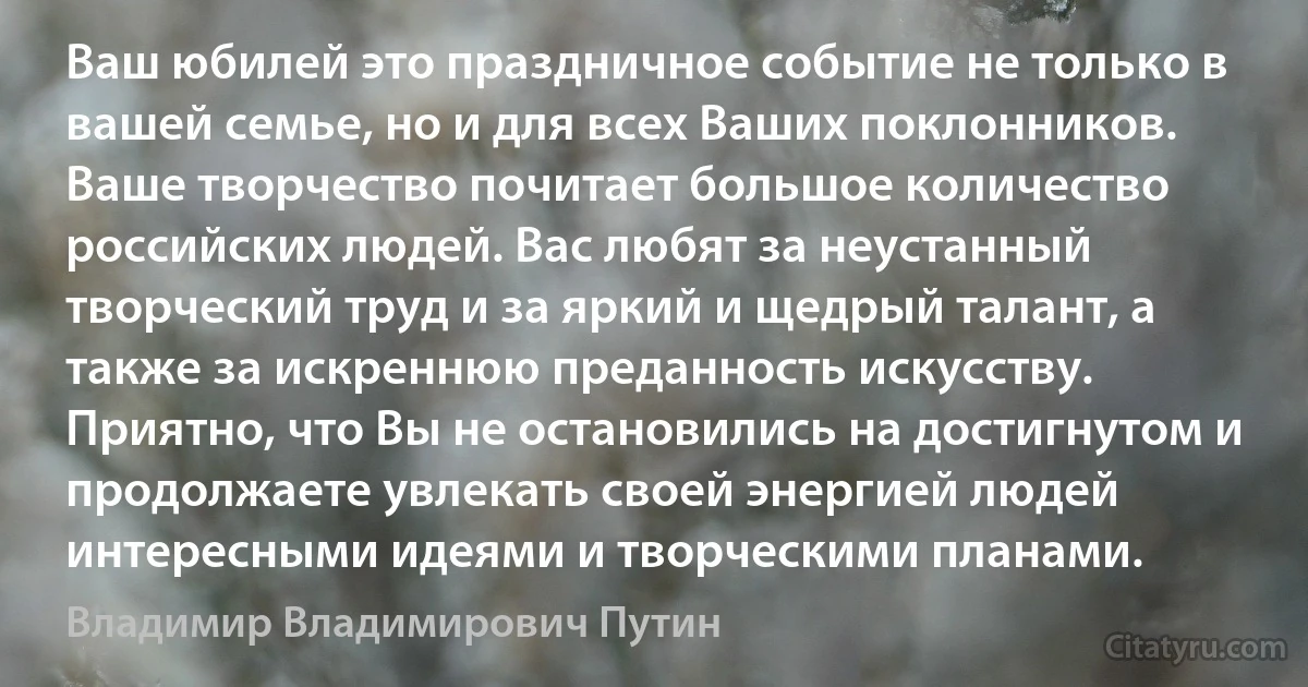 Ваш юбилей это праздничное событие не только в вашей семье, но и для всех Ваших поклонников. Ваше творчество почитает большое количество российских людей. Вас любят за неустанный творческий труд и за яркий и щедрый талант, а также за искреннюю преданность искусству. Приятно, что Вы не остановились на достигнутом и продолжаете увлекать своей энергией людей интересными идеями и творческими планами. (Владимир Владимирович Путин)