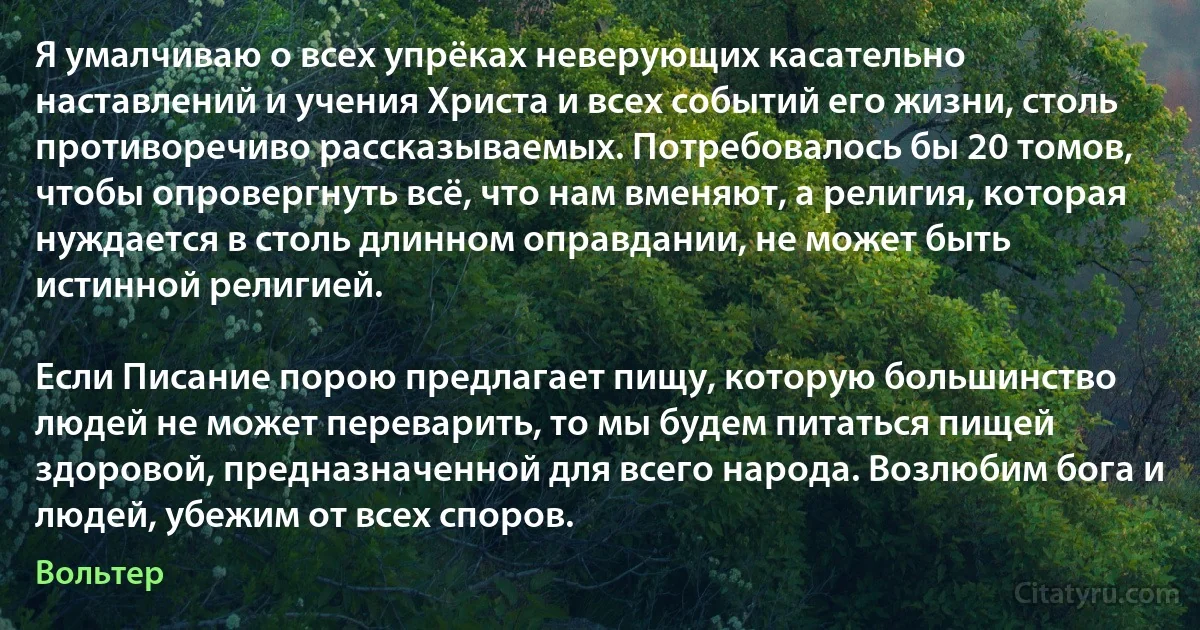 Я умалчиваю о всех упрёках неверующих касательно наставлений и учения Христа и всех событий его жизни, столь противоречиво рассказываемых. Потребовалось бы 20 томов, чтобы опровергнуть всё, что нам вменяют, а религия, которая нуждается в столь длинном оправдании, не может быть истинной религией.

Если Писание порою предлагает пищу, которую большинство людей не может переварить, то мы будем питаться пищей здоровой, предназначенной для всего народа. Возлюбим бога и людей, убежим от всех споров. (Вольтер)