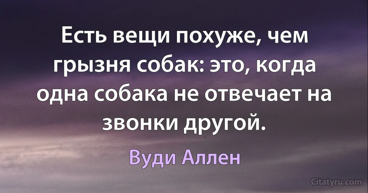 Есть вещи похуже, чем грызня собак: это, когда одна собака не отвечает на звонки другой. (Вуди Аллен)