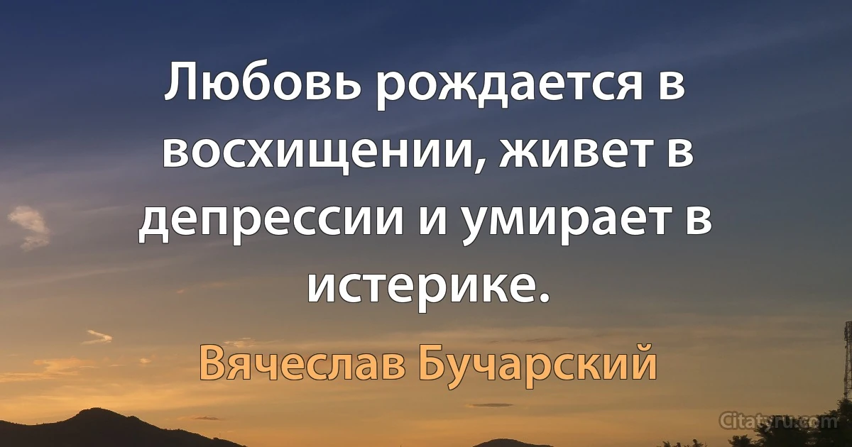 Любовь рождается в восхищении, живет в депрессии и умирает в истерике. (Вячеслав Бучарский)