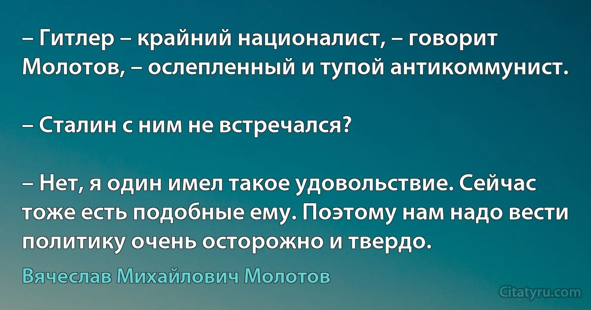 – Гитлер – крайний националист, – говорит Молотов, – ослепленный и тупой антикоммунист.

– Сталин с ним не встречался?

– Нет, я один имел такое удовольствие. Сейчас тоже есть подобные ему. Поэтому нам надо вести политику очень осторожно и твердо. (Вячеслав Михайлович Молотов)