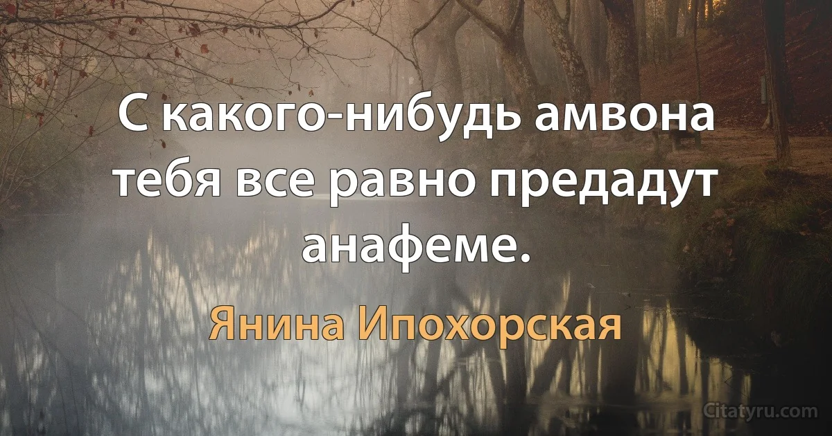 С какого-нибудь амвона тебя все равно предадут анафеме. (Янина Ипохорская)