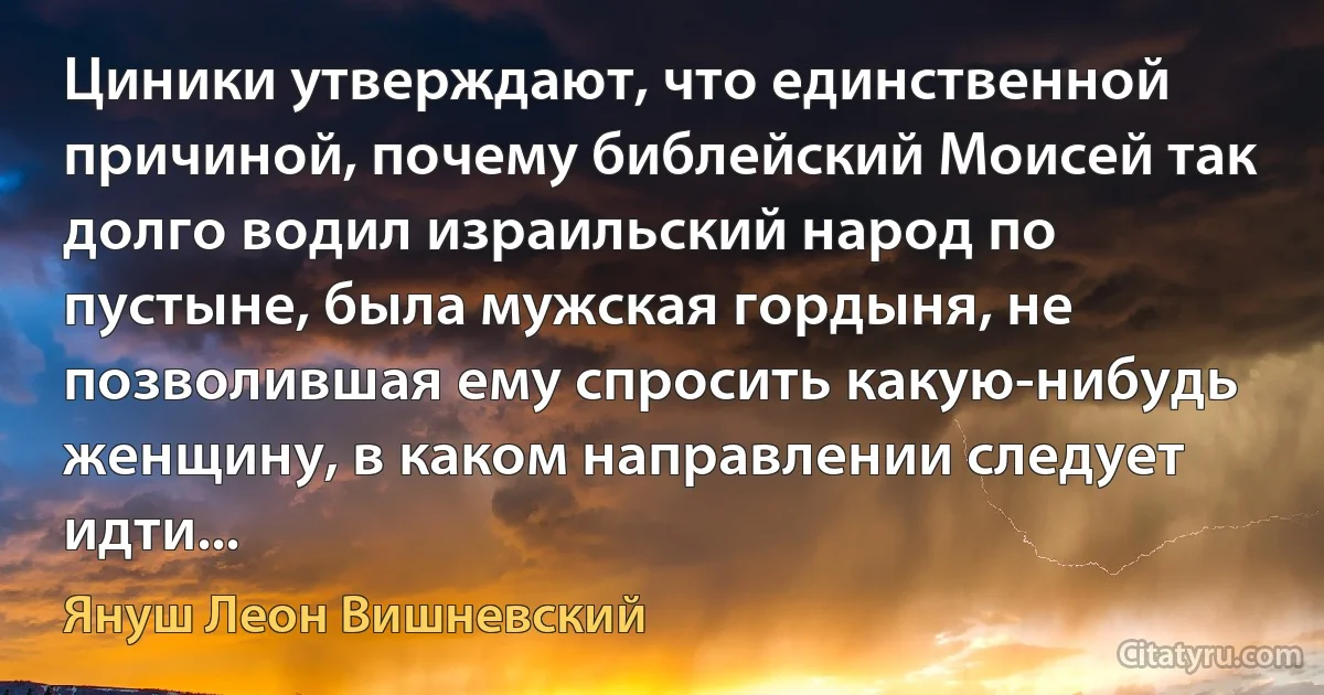 Циники утверждают, что единственной причиной, почему библейский Моисей так долго водил израильский народ по пустыне, была мужская гордыня, не позволившая ему спросить какую-нибудь женщину, в каком направлении следует идти... (Януш Леон Вишневский)