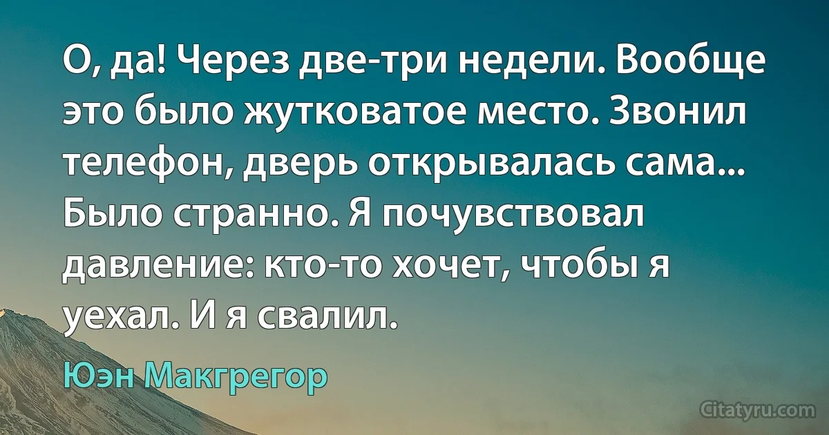 О, да! Через две-три недели. Вообще это было жутковатое место. Звонил телефон, дверь открывалась сама... Было странно. Я почувствовал давление: кто-то хочет, чтобы я уехал. И я свалил. (Юэн Макгрегор)