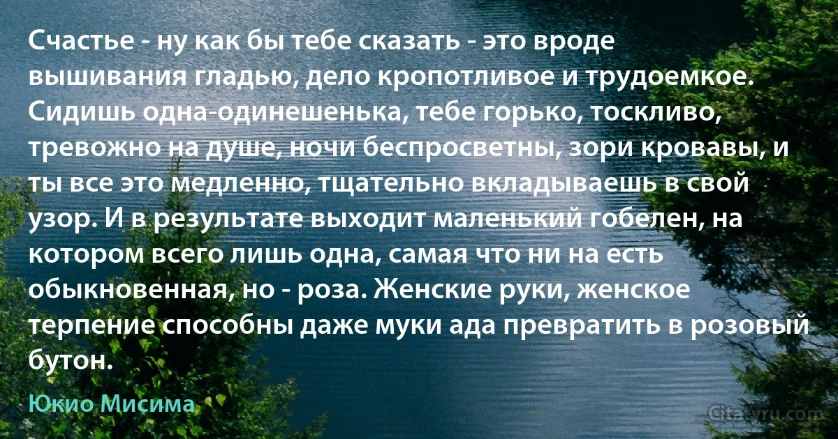 Счастье - ну как бы тебе сказать - это вроде вышивания гладью, дело кропотливое и трудоемкое. Сидишь одна-одинешенька, тебе горько, тоскливо, тревожно на душе, ночи беспросветны, зори кровавы, и ты все это медленно, тщательно вкладываешь в свой узор. И в результате выходит маленький гобелен, на котором всего лишь одна, самая что ни на есть обыкновенная, но - роза. Женские руки, женское терпение способны даже муки ада превратить в розовый бутон. (Юкио Мисима)