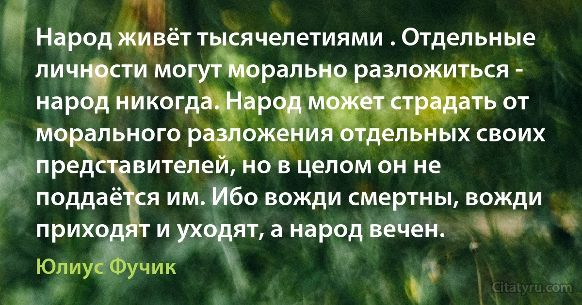 Народ живёт тысячелетиями . Отдельные личности могут морально разложиться - народ никогда. Народ может страдать от морального разложения отдельных своих представителей, но в целом он не поддаётся им. Ибо вожди смертны, вожди приходят и уходят, а народ вечен. (Юлиус Фучик)