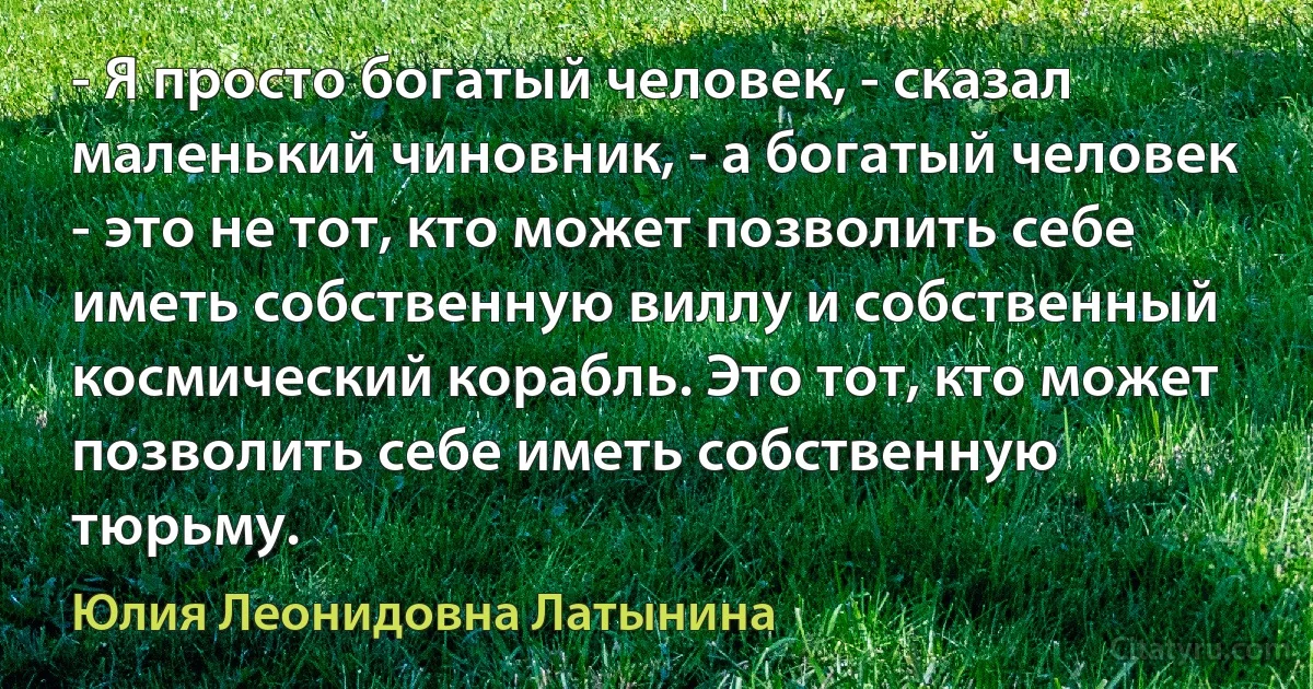 - Я просто богатый человек, - сказал маленький чиновник, - а богатый человек - это не тот, кто может позволить себе иметь собственную виллу и собственный космический корабль. Это тот, кто может позволить себе иметь собственную тюрьму. (Юлия Леонидовна Латынина)