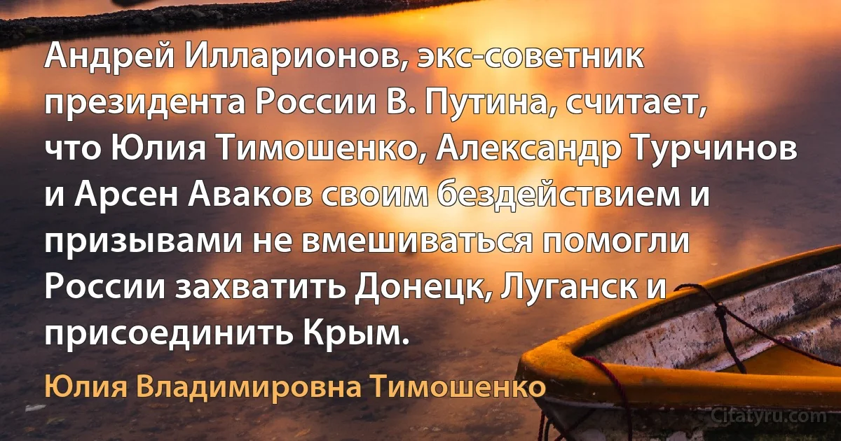 Андрей Илларионов, экс-советник президента России В. Путина, считает, что Юлия Тимошенко, Александр Турчинов и Арсен Аваков своим бездействием и призывами не вмешиваться помогли России захватить Донецк, Луганск и присоединить Крым. (Юлия Владимировна Тимошенко)