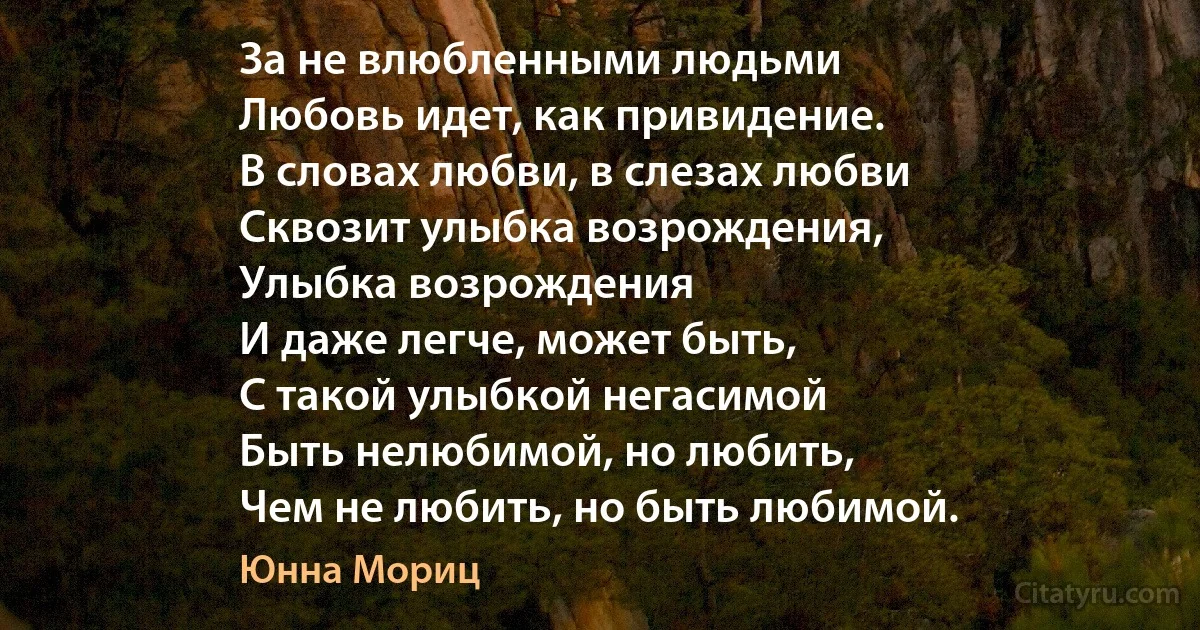 За не влюбленными людьми
Любовь идет, как привидение.
В словах любви, в слезах любви
Сквозит улыбка возрождения,
Улыбка возрождения 
И даже легче, может быть,
С такой улыбкой негасимой
Быть нелюбимой, но любить, 
Чем не любить, но быть любимой. (Юнна Мориц)