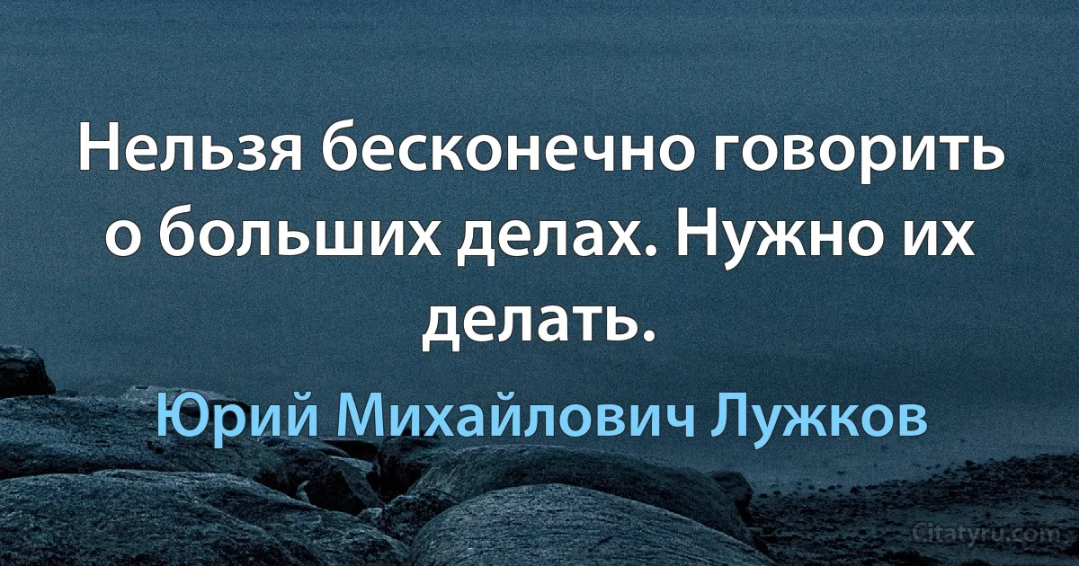 Нельзя бесконечно говорить о больших делах. Нужно их делать. (Юрий Михайлович Лужков)